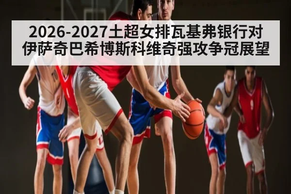2026-2027土超女排瓦基弗银行对伊萨奇巴希博斯科维奇强攻争冠展望