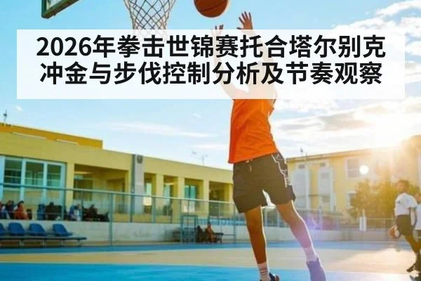 2026年拳击世锦赛托合塔尔别克冲金与步伐控制分析及节奏观察