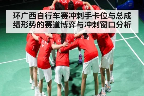 环广西自行车赛冲刺手卡位与总成绩形势的赛道博弈与冲刺窗口分析